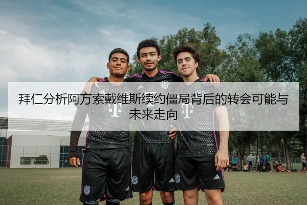 拜仁分析阿方索戴维斯续约僵局背后的转会可能与未来走向