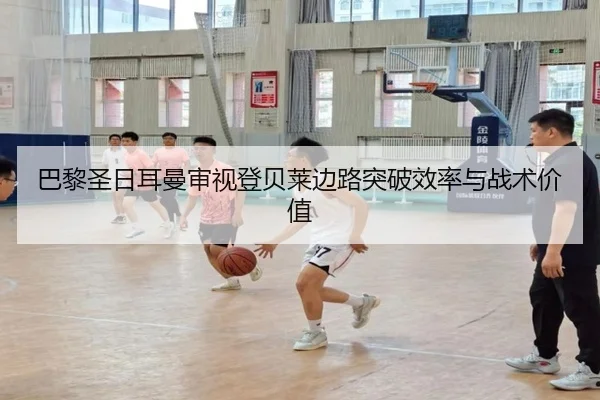 巴黎圣日耳曼审视登贝莱边路突破效率与战术价值