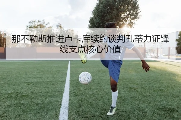 那不勒斯推进卢卡库续约谈判孔蒂力证锋线支点核心价值