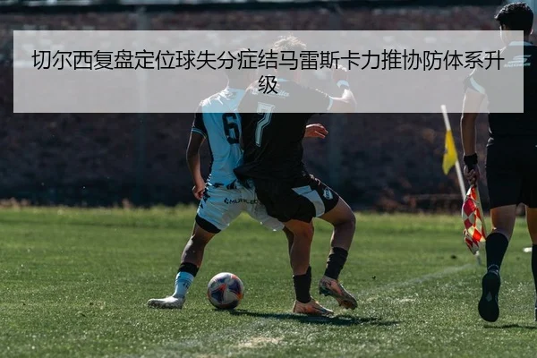 切尔西复盘定位球失分症结马雷斯卡力推协防体系升级