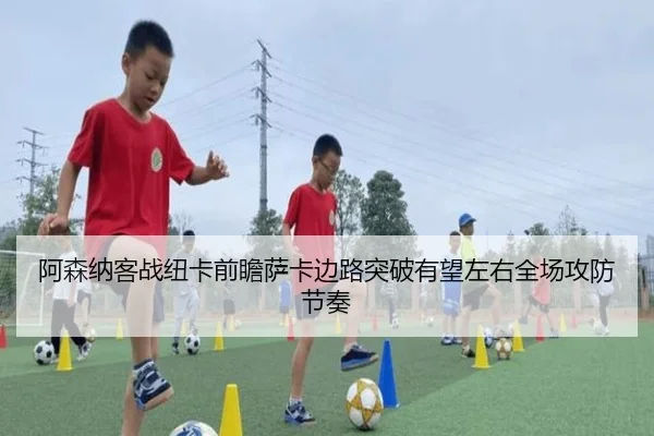 阿森纳客战纽卡前瞻萨卡边路突破有望左右全场攻防节奏